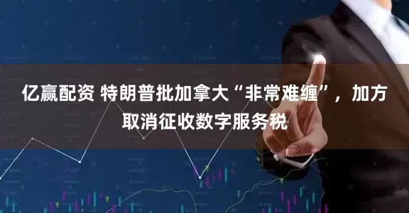 亿赢配资 特朗普批加拿大“非常难缠”，加方取消征收数字服务税