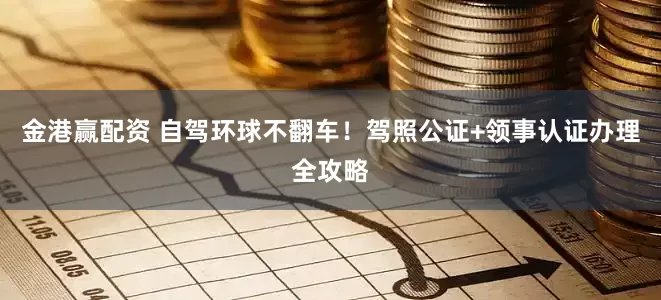 金港赢配资 自驾环球不翻车！驾照公证+领事认证办理全攻略