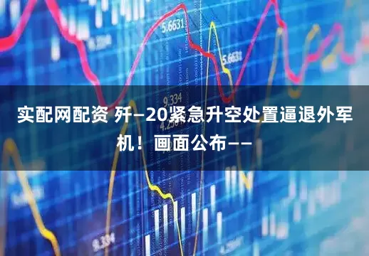 实配网配资 歼—20紧急升空处置逼退外军机！画面公布——