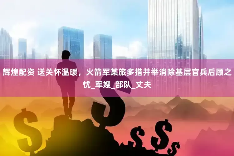 辉煌配资 送关怀温暖，火箭军某旅多措并举消除基层官兵后顾之忧_军嫂_部队_丈夫