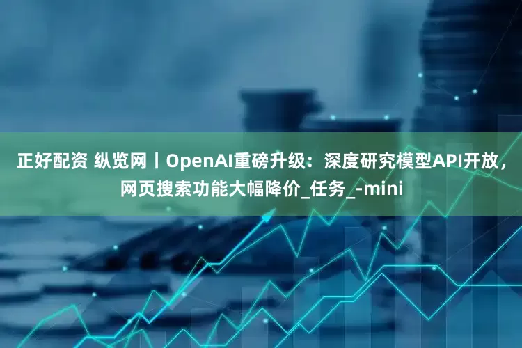 正好配资 纵览网丨OpenAI重磅升级：深度研究模型API开放，网页搜索功能大幅降价_任务_-mini