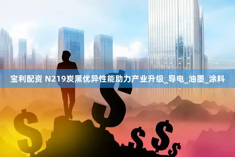 宝利配资 N219炭黑优异性能助力产业升级_导电_油墨_涂料