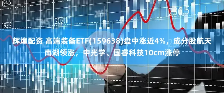辉煌配资 高端装备ETF(159638)盘中涨近4%，成分股航天南湖领涨，中光学、国睿科技10cm涨停
