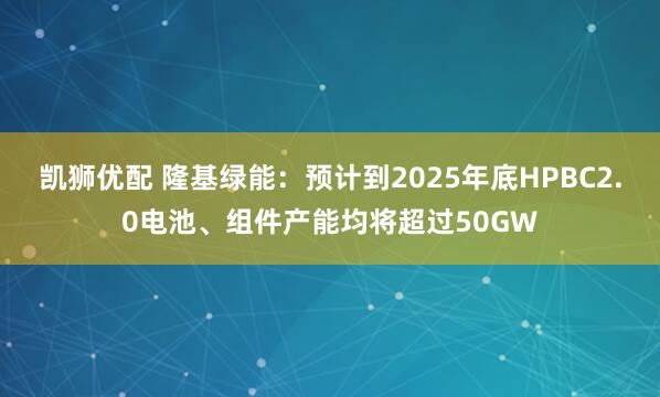 凯狮优配 隆基绿能：预计到2025年底HPBC2.0电池、组件产能均将超过50GW
