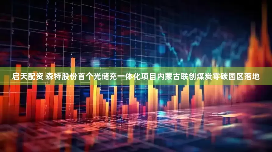 启天配资 森特股份首个光储充一体化项目内蒙古联创煤炭零碳园区落地