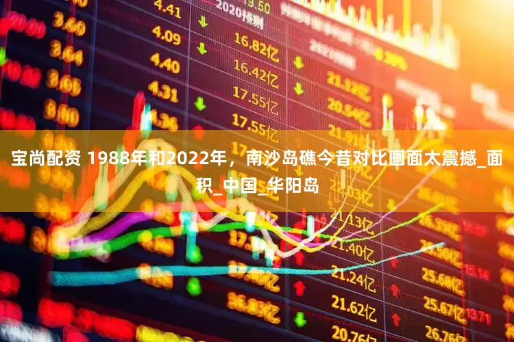 宝尚配资 1988年和2022年，南沙岛礁今昔对比画面太震撼_面积_中国_华阳岛