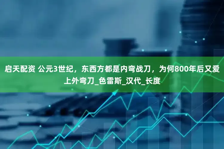 启天配资 公元3世纪，东西方都是内弯战刀，为何800年后又爱上外弯刀_色雷斯_汉代_长度