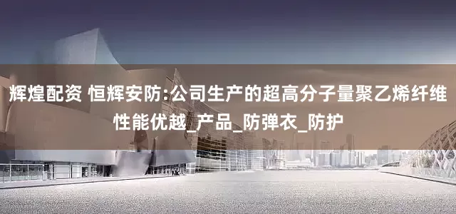 辉煌配资 恒辉安防:公司生产的超高分子量聚乙烯纤维性能优越_产品_防弹衣_防护