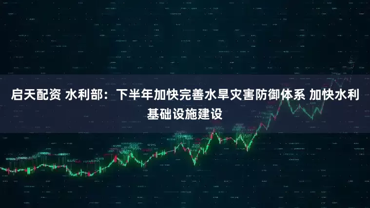 启天配资 水利部：下半年加快完善水旱灾害防御体系 加快水利基础设施建设