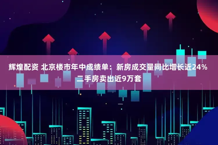 辉煌配资 北京楼市年中成绩单：新房成交量同比增长近24% 二手房卖出近9万套
