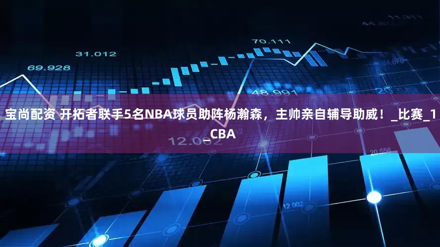 宝尚配资 开拓者联手5名NBA球员助阵杨瀚森，主帅亲自辅导助威！_比赛_1_CBA