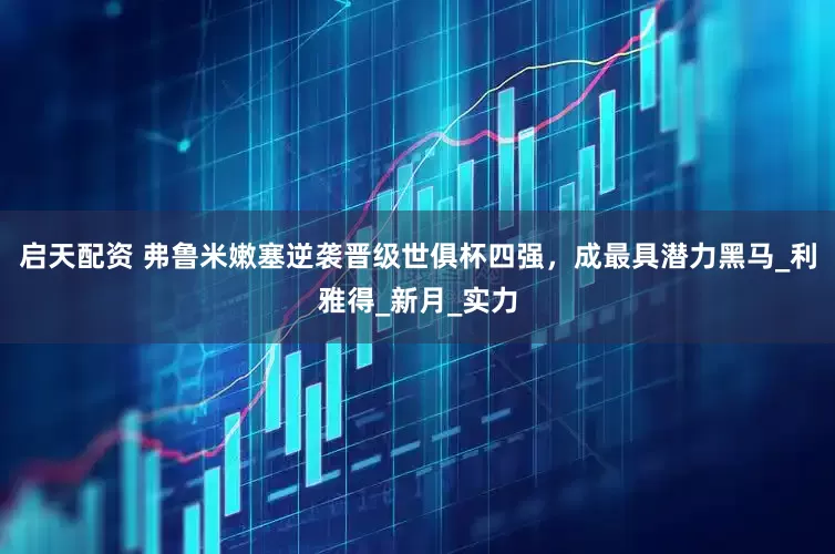 启天配资 弗鲁米嫩塞逆袭晋级世俱杯四强，成最具潜力黑马_利雅得_新月_实力