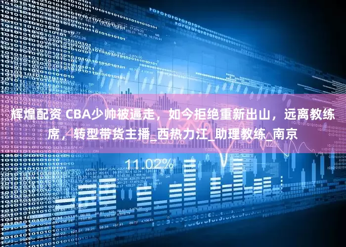 辉煌配资 CBA少帅被逼走，如今拒绝重新出山，远离教练席，转型带货主播_西热力江_助理教练_南京