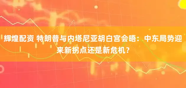 辉煌配资 特朗普与内塔尼亚胡白宫会晤：中东局势迎来新拐点还是新危机？