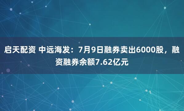 启天配资 中远海发：7月9日融券卖出6000股，融资融券余额7.62亿元