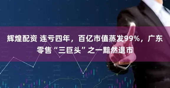 辉煌配资 连亏四年，百亿市值蒸发99%，广东零售“三巨头”之一黯然退市