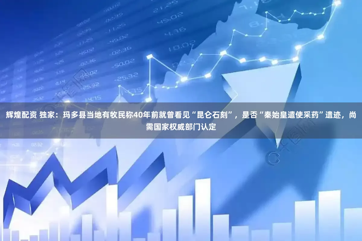 辉煌配资 独家：玛多县当地有牧民称40年前就曾看见“昆仑石刻”，是否“秦始皇遣使采药”遗迹，尚需国家权威部门认定