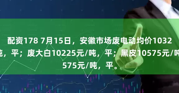 配资178 7月15日，安徽市场废电动均价10325元/吨，平；废大白10225元/吨，平；黑皮10575元/吨，平。