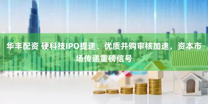 华丰配资 硬科技IPO提速、优质并购审核加速，资本市场传递重磅信号