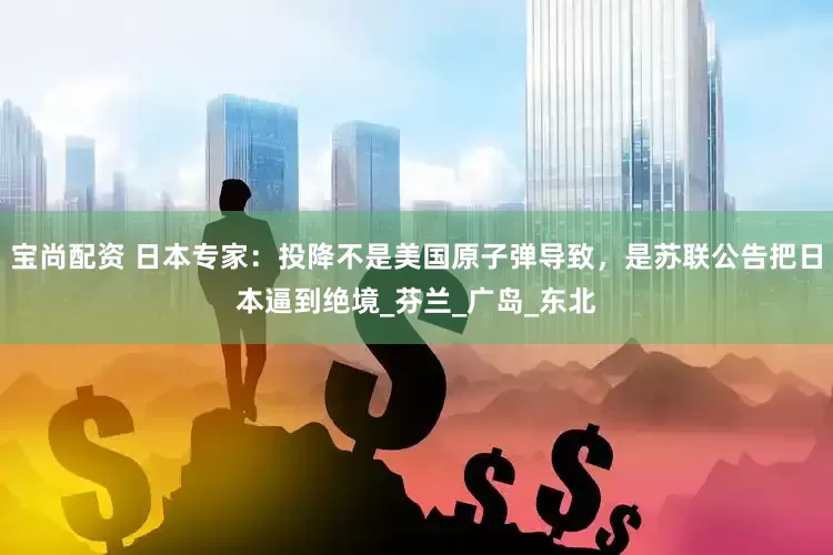 宝尚配资 日本专家：投降不是美国原子弹导致，是苏联公告把日本逼到绝境_芬兰_广岛_东北