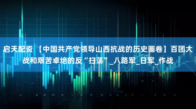 启天配资 【中国共产党领导山西抗战的历史画卷】百团大战和艰苦卓绝的反“扫荡”_八路军_日军_作战