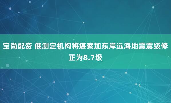 宝尚配资 俄测定机构将堪察加东岸远海地震震级修正为8.7级