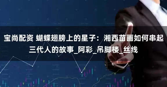 宝尚配资 蝴蝶翅膀上的星子：湘西苗画如何串起三代人的故事_阿彩_吊脚楼_丝线