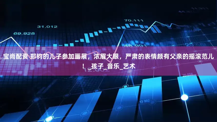 宝尚配资 郑钧的儿子参加画展，浓眉大眼，严肃的表情颇有父亲的摇滚范儿！_孩子_音乐_艺术