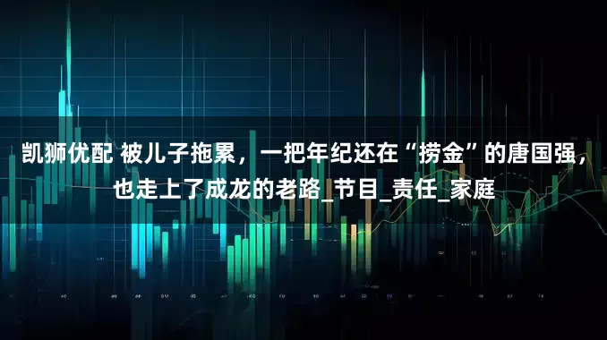 凯狮优配 被儿子拖累，一把年纪还在“捞金”的唐国强，也走上了成龙的老路_节目_责任_家庭