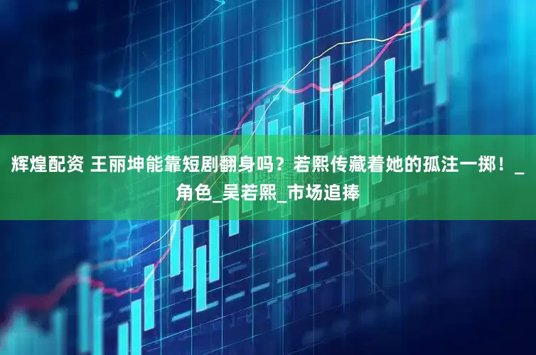 辉煌配资 王丽坤能靠短剧翻身吗？若熙传藏着她的孤注一掷！_角色_吴若熙_市场追捧
