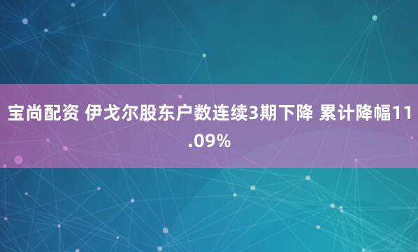 宝尚配资 伊戈尔股东户数连续3期下降 累计降幅11.09%