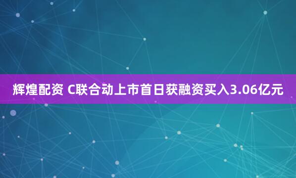 辉煌配资 C联合动上市首日获融资买入3.06亿元