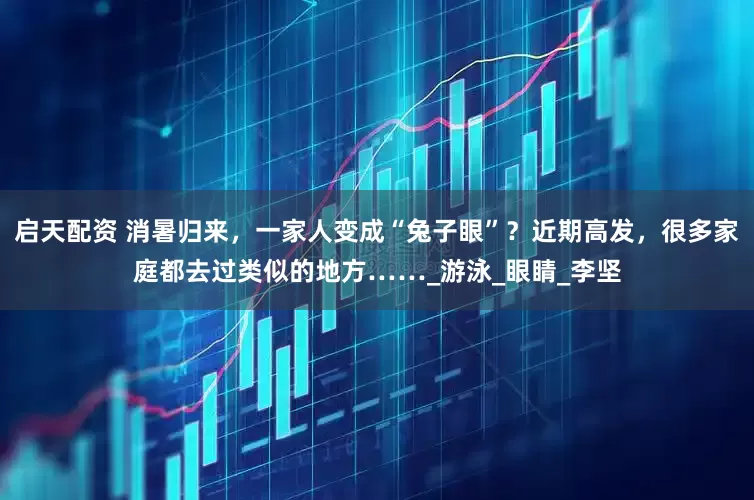 启天配资 消暑归来，一家人变成“兔子眼”？近期高发，很多家庭都去过类似的地方……_游泳_眼睛_李坚