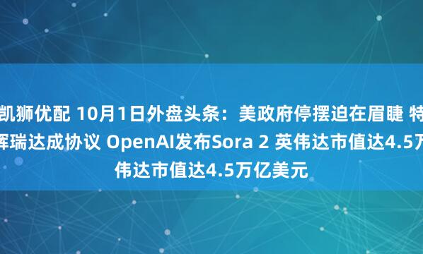 凯狮优配 10月1日外盘头条：美政府停摆迫在眉睫 特朗普与辉瑞达成协议 OpenAI发布Sora 2 英伟达市值达4.5万亿美元