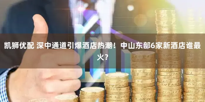 凯狮优配 深中通道引爆酒店热潮！中山东部6家新酒店谁最火？