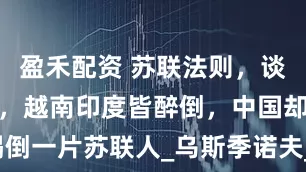 盈禾配资 苏联法则，谈事前先喝酒，越南印度皆醉倒，中国却喝倒一片苏联人_乌斯季诺夫_宴会_军事谈判