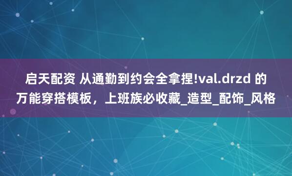 启天配资 从通勤到约会全拿捏!val.drzd 的万能穿搭模板，上班族必收藏_造型_配饰_风格