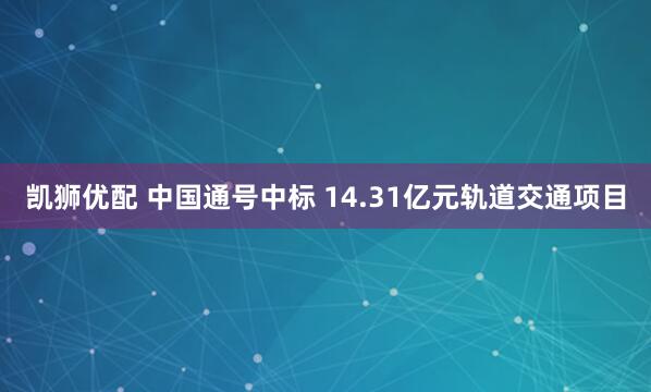 凯狮优配 中国通号中标 14.31亿元轨道交通项目