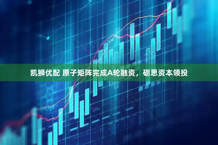 凯狮优配 原子矩阵完成A轮融资，砺思资本领投
